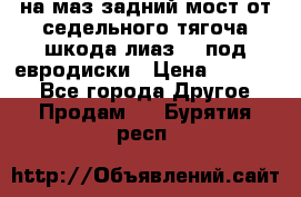 .на маз.задний мост от седельного тягоча шкода-лиаз110 под евродиски › Цена ­ 40 000 - Все города Другое » Продам   . Бурятия респ.